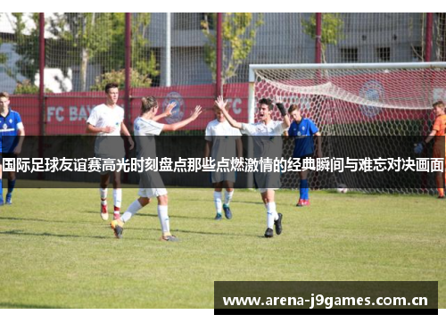 国际足球友谊赛高光时刻盘点那些点燃激情的经典瞬间与难忘对决画面 国际足球友谊赛高光时刻盘点那些点燃激情的经典瞬间与难忘对决画面